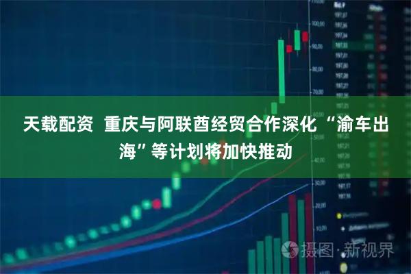 天载配资  重庆与阿联酋经贸合作深化 “渝车出海”等计划将加快推动