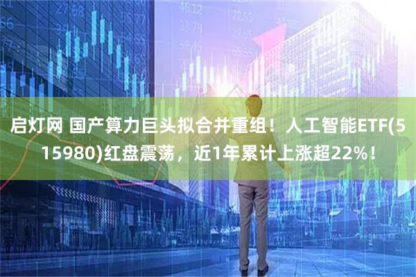 启灯网 国产算力巨头拟合并重组！人工智能ETF(515980)红盘震荡，近1年累计上涨超22%！