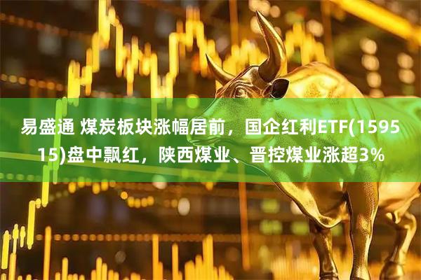 易盛通 煤炭板块涨幅居前，国企红利ETF(159515)盘中飘红，陕西煤业、晋控煤业涨超3%