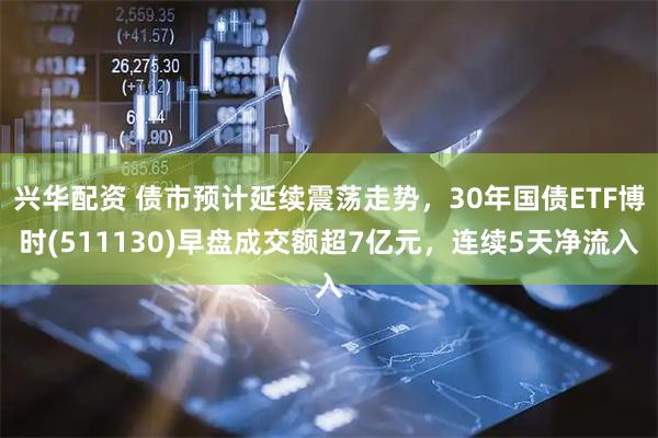 兴华配资 债市预计延续震荡走势，30年国债ETF博时(511130)早盘成交额超7亿元，连续5天净流入