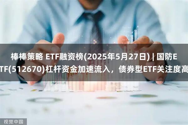 棒棒策略 ETF融资榜(2025年5月27日) | 国防ETF(512670)杠杆资金加速流入，债券型ETF关注度高
