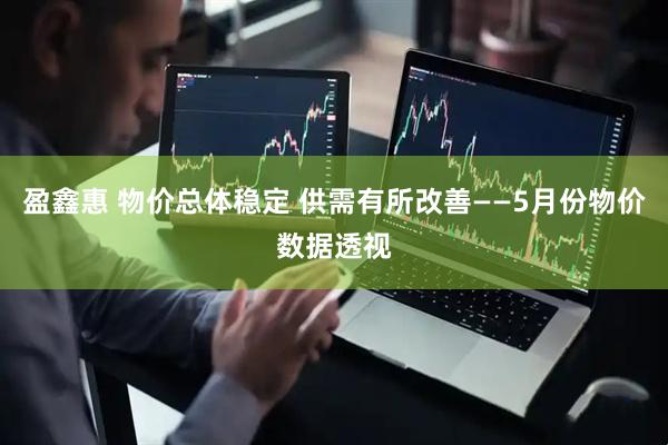 盈鑫惠 物价总体稳定 供需有所改善——5月份物价数据透视