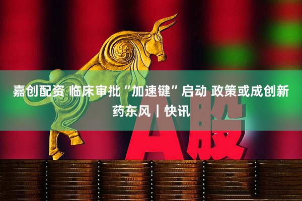 嘉创配资 临床审批“加速键”启动 政策或成创新药东风｜快讯