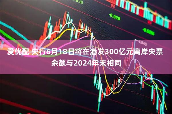 爱优配 央行6月18日将在港发300亿元离岸央票 余额与2024年末相同