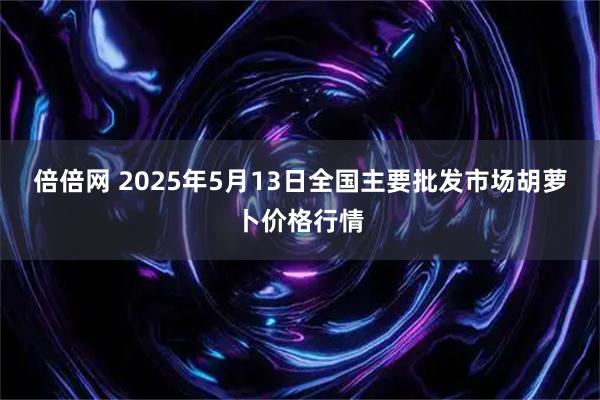 倍倍网 2025年5月13日全国主要批发市场胡萝卜价格行情