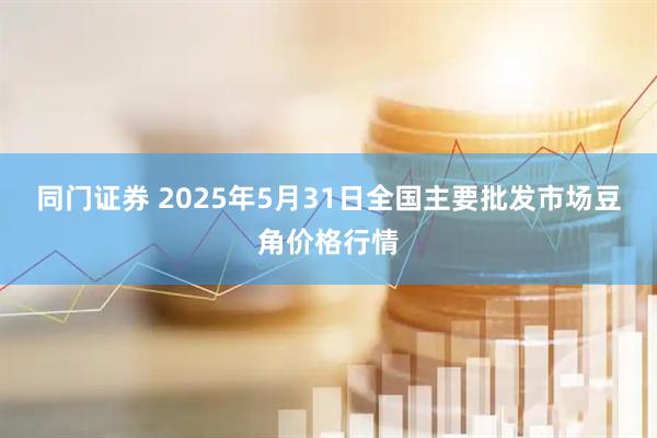 同门证券 2025年5月31日全国主要批发市场豆角价格行情
