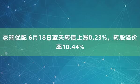 豪瑞优配 6月18日蓝天转债上涨0.23%，转股溢价率10.44%