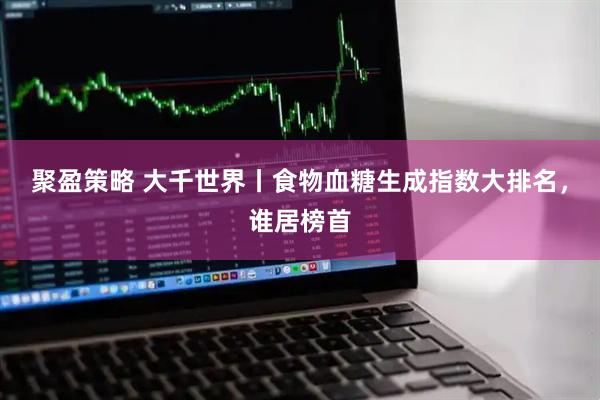 聚盈策略 大千世界丨食物血糖生成指数大排名，谁居榜首