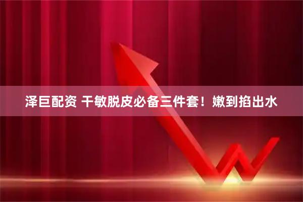 泽巨配资 干敏脱皮必备三件套！嫩到掐出水