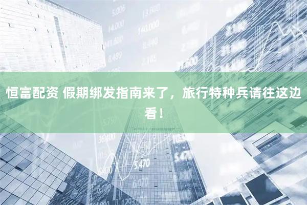 恒富配资 假期绑发指南来了，旅行特种兵请往这边看！