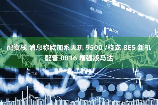 配资栈 消息称欧加系天玑 9500 /骁龙 8E5 新机配备 0816 增强版马达