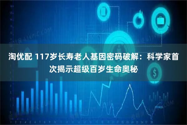 淘优配 117岁长寿老人基因密码破解：科学家首次揭示超级百岁生命奥秘