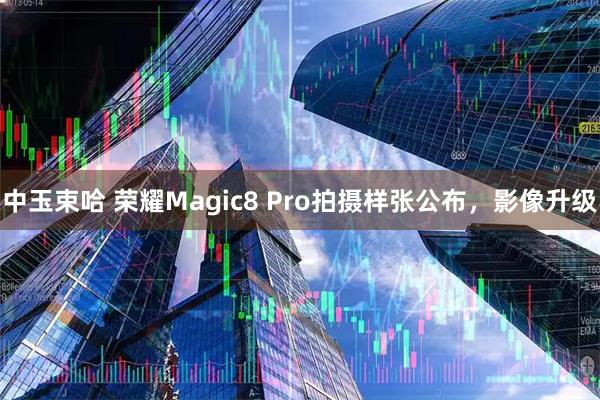 中玉束哈 荣耀Magic8 Pro拍摄样张公布，影像升级