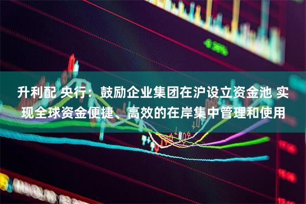 升利配 央行：鼓励企业集团在沪设立资金池 实现全球资金便捷、高效的在岸集中管理和使用