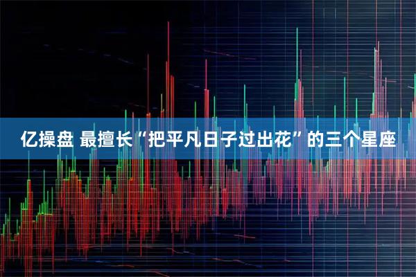 亿操盘 最擅长“把平凡日子过出花”的三个星座