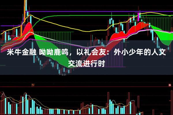 米牛金融 呦呦鹿鸣，以礼会友：外小少年的人文交流进行时
