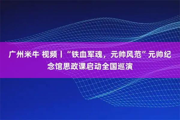 广州米牛 视频丨“铁血军魂，元帅风范”元帅纪念馆思政课启动全国巡演