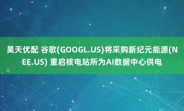 昊天优配 谷歌(GOOGL.US)将采购新纪元能源(NEE.US) 重启核电站所为AI数据中心供电