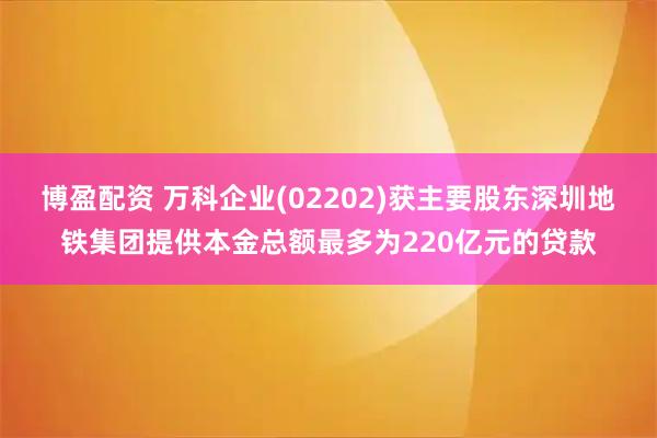 博盈配资 万科企业(02202)获主要股东深圳地铁集团提供本金总额最多为220亿元的贷款
