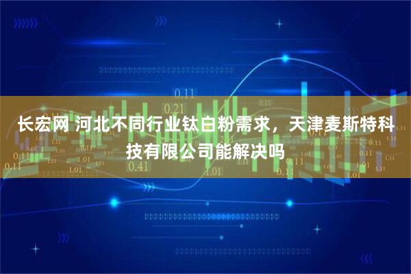 长宏网 河北不同行业钛白粉需求，天津麦斯特科技有限公司能解决吗