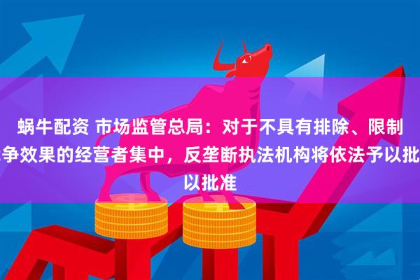 蜗牛配资 市场监管总局：对于不具有排除、限制竞争效果的经营者集中，反垄断执法机构将依法予以批准