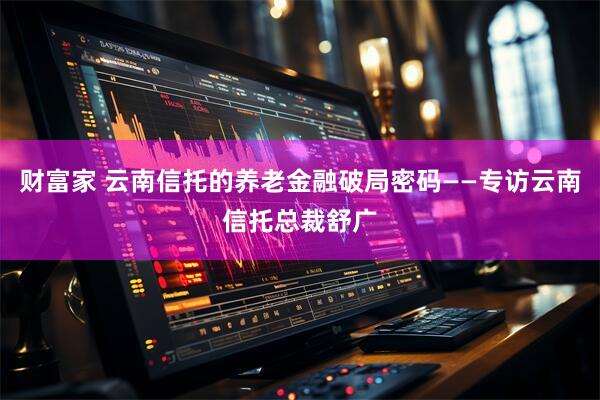 财富家 云南信托的养老金融破局密码——专访云南信托总裁舒广