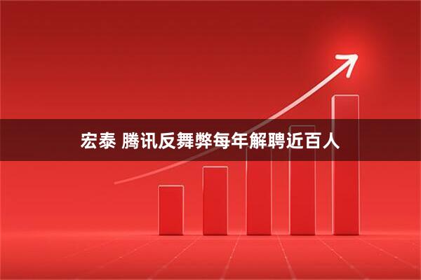 宏泰 腾讯反舞弊每年解聘近百人