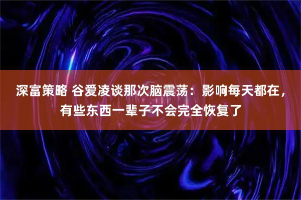 深富策略 谷爱凌谈那次脑震荡：影响每天都在，有些东西一辈子不会完全恢复了
