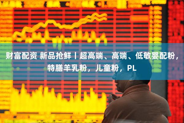 财富配资 新品抢鲜丨超高端、高端、低敏婴配粉，特膳羊乳粉，儿童粉，PL