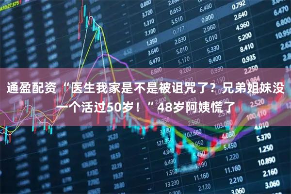 通盈配资 “医生我家是不是被诅咒了？兄弟姐妹没一个活过50岁！”48岁阿姨慌了