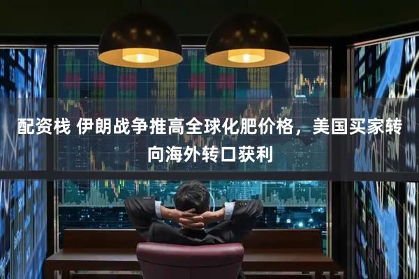 配资栈 伊朗战争推高全球化肥价格，美国买家转向海外转口获利