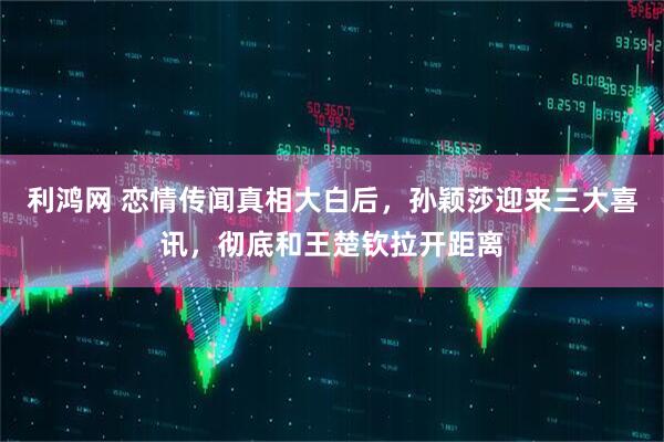 利鸿网 恋情传闻真相大白后，孙颖莎迎来三大喜讯，彻底和王楚钦拉开距离