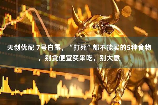 天创优配 7号白露，“打死”都不能买的5种食物，别贪便宜买来吃，别大意